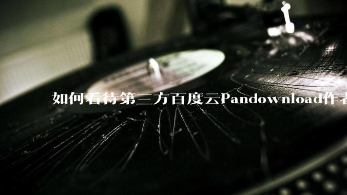 如何看待第三方百度云Pandownload作者被捕？